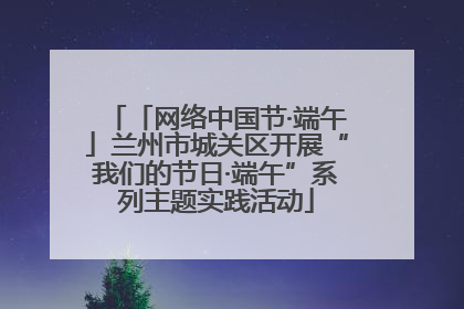「网络中国节·端午」兰州市城关区开展“我们的节日·端午”系列主题实践活动