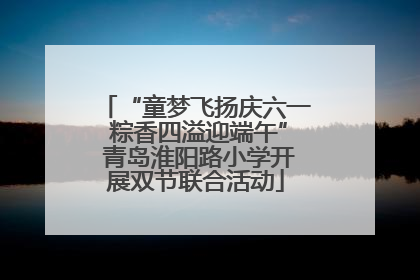 “童梦飞扬庆六一 粽香四溢迎端午” 青岛淮阳路小学开展双节联合活动