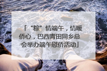 “粽”情端午，情暖侨心，巴西青田同乡总会举办端午慰侨活动