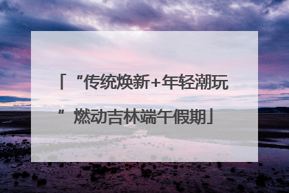 “传统焕新+年轻潮玩”燃动吉林端午假期