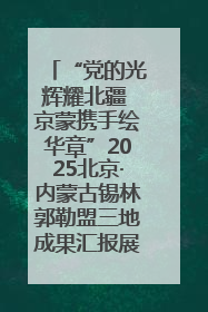 “党的光辉耀北疆 京蒙携手绘华章”2025北京·内蒙古锡林郭勒盟三地成果汇报展系列活动启动