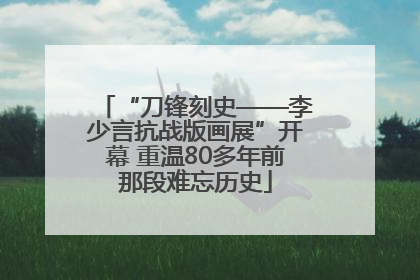 “刀锋刻史——李少言抗战版画展”开幕 重温80多年前那段难忘历史