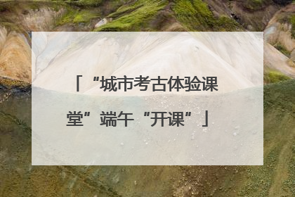 “城市考古体验课堂”端午“开课”