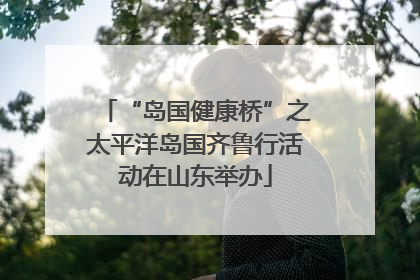 “岛国健康桥”之太平洋岛国齐鲁行活动在山东举办