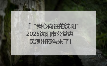“我心向往的沈阳”2025沈阳市公益惠民演出预告来了