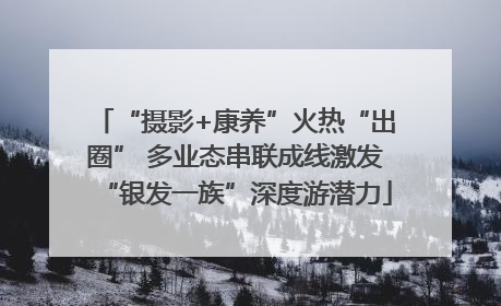 “摄影+康养”火热“出圈” 多业态串联成线激发“银发一族”深度游潜力