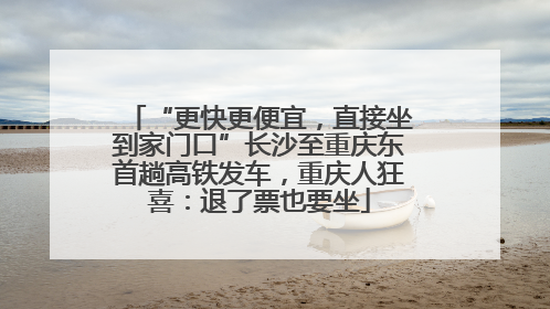 “更快更便宜，直接坐到家门口”长沙至重庆东首趟高铁发车，重庆人狂喜：退了票也要坐