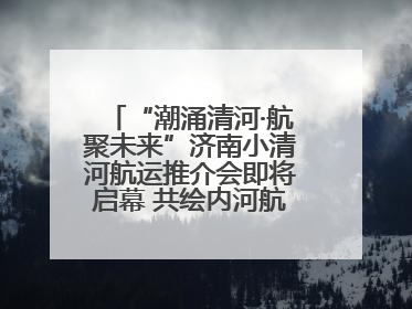 “潮涌清河·航聚未来”济南小清河航运推介会即将启幕 共绘内河航运发展新蓝图