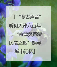 “考古声音”听见天津六百年，“京津冀晋蒙民歌之旅”探寻城市记忆