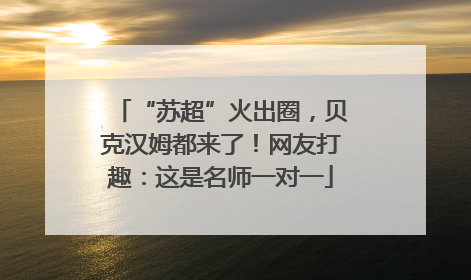 “苏超”火出圈，贝克汉姆都来了！网友打趣：这是名师一对一