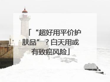 “超好用平价护肤品”？白天用或有致癌风险