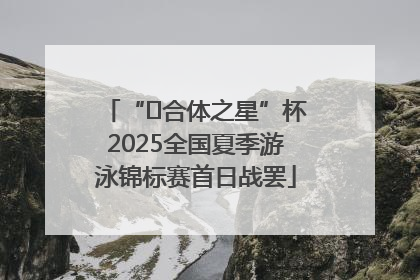 “﻿合体之星”杯2025全国夏季游泳锦标赛首日战罢