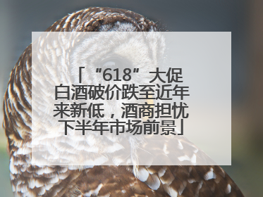 “618”大促白酒破价跌至近年来新低，酒商担忧下半年市场前景