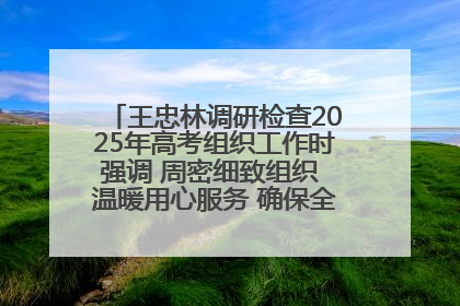 王忠林调研检查2025年高考组织工作时强调 周密细致组织 温暖用心服务 确保全省高考安全有序顺利