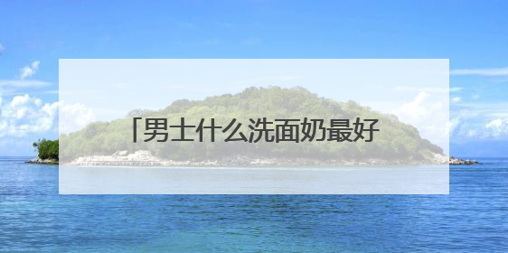 男士什么洗面奶最好用更温和？洗面奶哪款好用推荐购买！