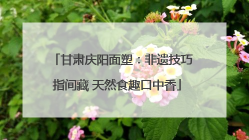 甘肃庆阳面塑：非遗技巧指间藏 天然食趣口中香