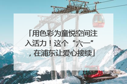 用色彩为童悦空间注入活力！这个“六一”，在浦东让爱心接续