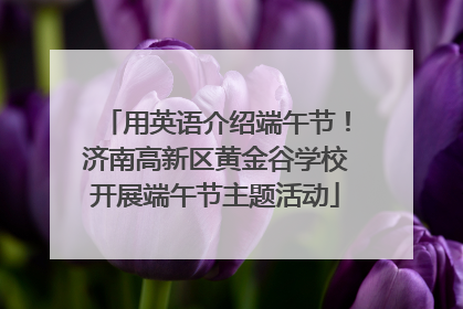 用英语介绍端午节！济南高新区黄金谷学校开展端午节主题活动