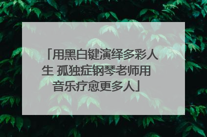 用黑白键演绎多彩人生 孤独症钢琴老师用音乐疗愈更多人