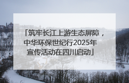 筑牢长江上游生态屏障，中华环保世纪行2025年宣传活动在四川启动