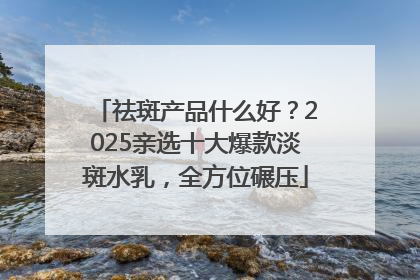 祛斑产品什么好？2025亲选十大爆款淡斑水乳，全方位碾压