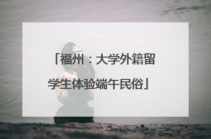 福州：大学外籍留学生体验端午民俗