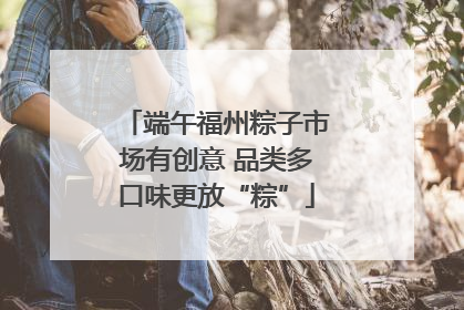 端午福州粽子市场有创意 品类多口味更放“粽”