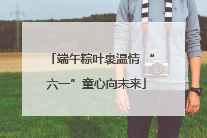 端午粽叶裹温情 “六一”童心向未来
