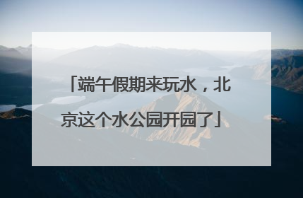 端午假期来玩水，北京这个水公园开园了