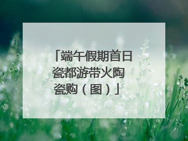 端午假期首日 瓷都游带火陶瓷购（图）