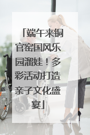 端午来铜官窑国风乐园溜娃！多彩活动打造亲子文化盛宴