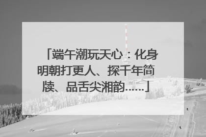 端午潮玩天心：化身明朝打更人、探千年简牍、品舌尖湘韵……