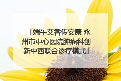 端午艾香传安康 永州市中心医院肿瘤科创新中西联合诊疗模式