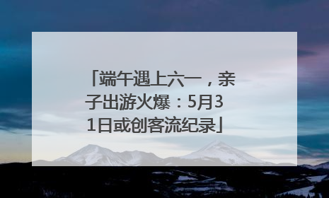 端午遇上六一，亲子出游火爆：5月31日或创客流纪录