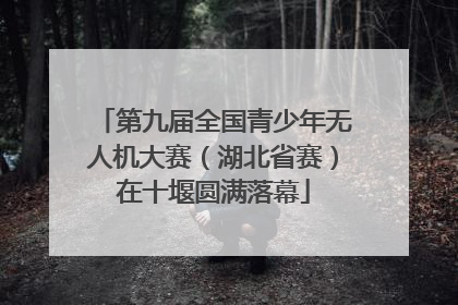 第九届全国青少年无人机大赛（湖北省赛）在十堰圆满落幕