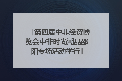 第四届中非经贸博览会中非时尚潮品邵阳专场活动举行