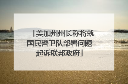 美加州州长称将就国民警卫队部署问题起诉联邦政府