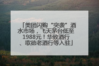 美团闪购“突袭”酒水市场，飞天茅台低至1988元！华致酒行、歌德老酒行等入驻