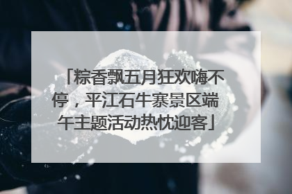 粽香飘五月狂欢嗨不停，平江石牛寨景区端午主题活动热忱迎客