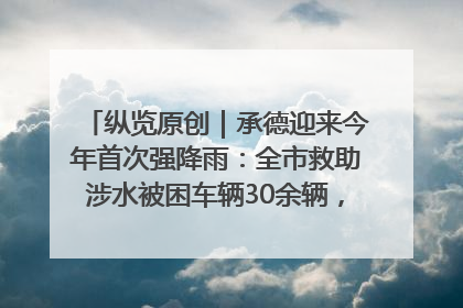 纵览原创｜承德迎来今年首次强降雨：全市救助涉水被困车辆30余辆，8日晚市区已无积水路段，交通恢复畅通