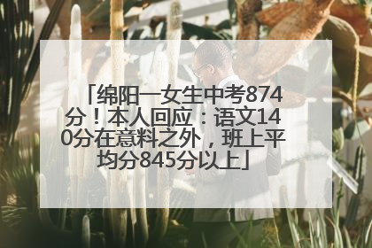 绵阳一女生中考874分！本人回应：语文140分在意料之外，班上平均分845分以上