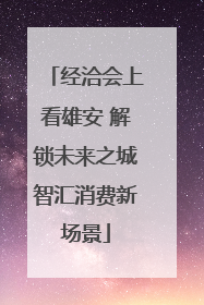经洽会上看雄安 解锁未来之城智汇消费新场景