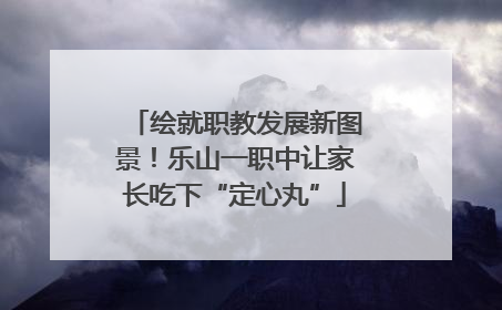 绘就职教发展新图景！乐山一职中让家长吃下“定心丸”