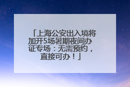 上海公安出入境将加开5场暑期夜间办证专场：无需预约，直接可办！