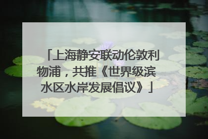 上海静安联动伦敦利物浦，共推《世界级滨水区水岸发展倡议》