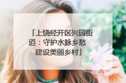 上饶经开区兴园街道：守护水脉乡愁 建设美丽乡村