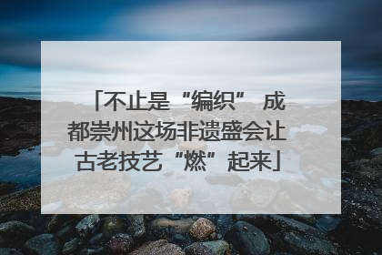 不止是“编织” 成都崇州这场非遗盛会让古老技艺“燃”起来