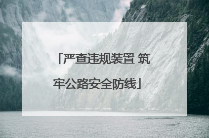 严查违规装置 筑牢公路安全防线
