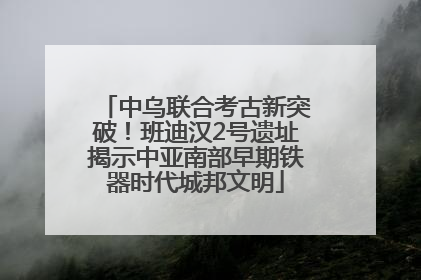 中乌联合考古新突破！班迪汉2号遗址揭示中亚南部早期铁器时代城邦文明