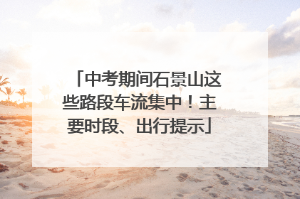 中考期间石景山这些路段车流集中！主要时段、出行提示